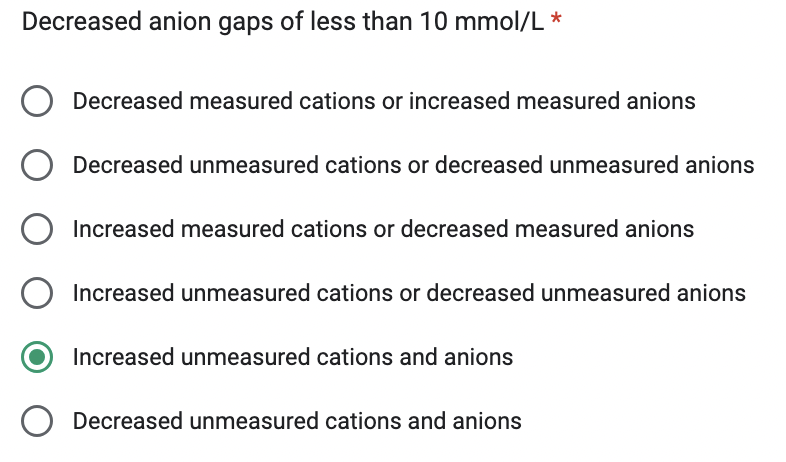 Decreased anion gaps of less than 10 mmol/L *
Decreased measured cations or increased measured anions
Decreased unmeasured cations or decreased unmeasured anions
Increased measured cations or decreased measured anions
O Increased unmeasured cations or decreased unmeasured anions
Increased unmeasured cations and anions
O Decreased unmeasured cations and anions