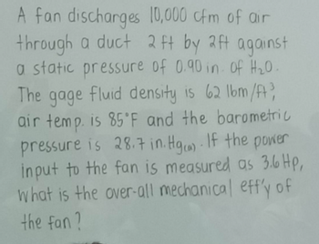 A fan discharges
10,000 cfm of air
through a duct 2 ft by 2ft against
a static pressure of 0.90 in. of H₂0.
The gage fluid density is 62 lbm/ft3
air temp. is 85°F and the barometric
pressure is 28.7 in.Hgca). If the power
input to the fan is measured as 3.6 Hp,
what is the over-all mechanical eff'y of
the fan?