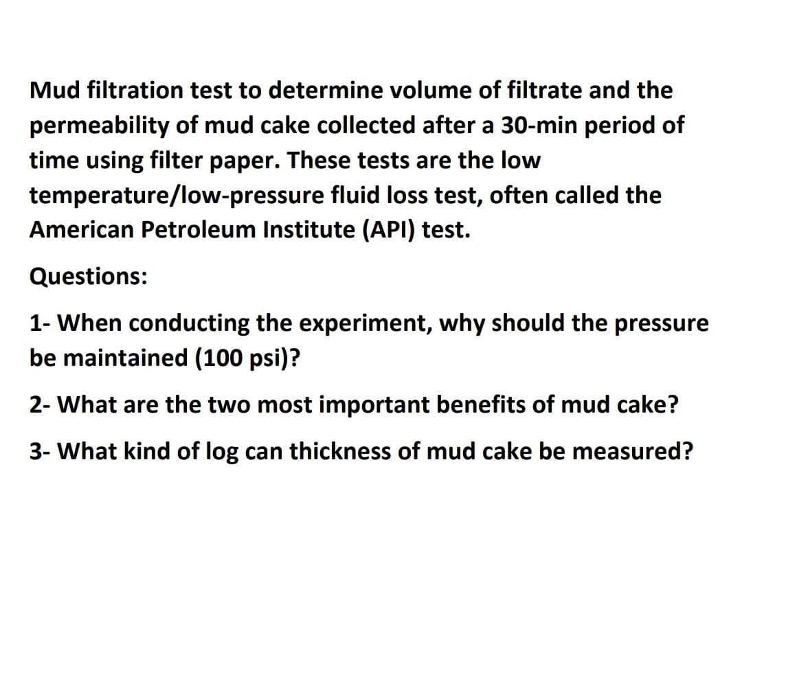 Mud filtration test to determine volume of filtrate and the
permeability of mud cake collected after a 30-min period of
time using filter paper. These tests are the low
temperature/low-pressure fluid loss test, often called the
American Petroleum Institute (API) test.
Questions:
1- When conducting the experiment, why should the pressure
be maintained (100 psi)?
2- What are the two most important benefits of mud cake?
3- What kind of log can thickness of mud cake be measured?
