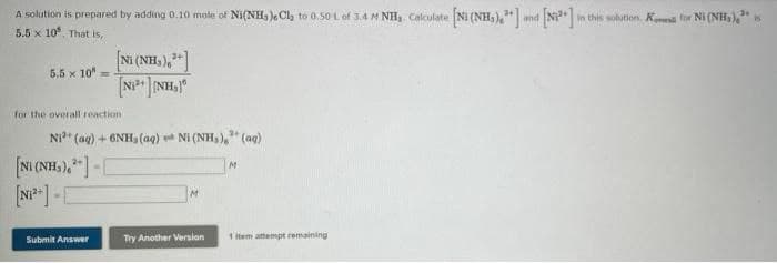A solution is prepared by adding 0.10 mole of Ni(NH, )eCl, to 0.50 L of 3.4 M NH, Calculate Ni (NH,)," and Ni
in this solution. Ksa for Ni (NH,),"
5.5 x 10, That is,
Ni (NH,),"]
5.5 x 10"
for the overall reaction
2+
Ni* (ag) + 6NH, (aq) Ni (NH, )," (ag)
[NI (NH,),"]-C
M.
Submit Answer
Try Another Versian
1 item attempt remaining
