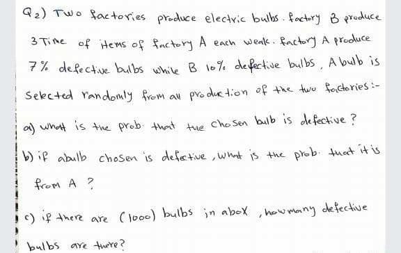 Q2) Two factories produce electric bulbs.factory B prodluce
3 Time of items of factory A each weak. factory A prodluce
7% defective bulbs whie B l0% defective bulbs, A bub is
Sekcted randomly from av pro duc tion of the two factories:-
a) wnat is the prob that tue cho Sen bulb is de fective ?
b) if abulb chosen is defetive , what is the prob tuat it is
from A ?
c) if there are (loo0) bulbs in abox ,how many defective
bulbs are there?
