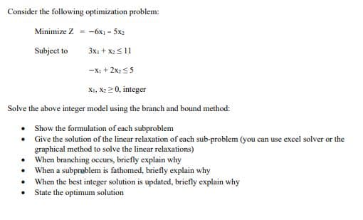 Consider the following optimization problem:
Minimize Z=-6x1-5x2
3x1 + x₂ 11
-X1 + 2x₂ ≤5
X1, X₂20, integer
Solve the above integer model using the branch and bound method:
Show the formulation of each subproblem
Give the solution of the linear relaxation of each sub-problem (you can use excel solver or the
graphical method to solve the linear relaxations)
When branching occurs, briefly explain why
When a subproblem is fathomed, briefly explain why
•
•
•
.
.
Subject to
When the best integer solution is updated, briefly explain why
State the optimum solution