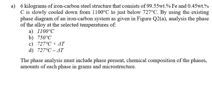 a) 6 kilograms of iron-carbon steel structure that consists of 99.55wt.% Fe and 0.45wt.
C is slowly cooled down from 1100°C to just below 727°C. By using the existing
phase diagram of an iron-carbon system as given in Figure Q2(a), analysis the phase
of the alloy at the selected temperatures of:
a) 1100°C
b) 750°C
c) 727°C + 4T
d) 727°C – AT
The phase analysis must include phase present, chemical composition of the phases,"
amounts of each phase in grams and microstructure.

