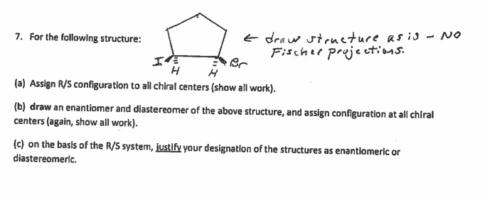 E draw stcueture as i - NO
Fischee pruje ctions.
7. For the following structure:
エ
(a) Assign R/S configuration to all chiral centers (show all work).
(b) draw an enantiomer and diastereomer of the above structure, and assign configuration at all chiral
centers (again, show all work).
(c) on the basis of the R/S system, justify your designation of the structures as enantiomeric or
diastereomeric.
