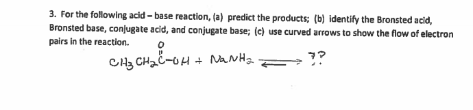 3. For the following acid - base reaction, (a) predict the products; (b) identify the Bronsted acid,
Bronsted base, conjugate acid, and conjugate base; (c) use curved arrows to show the flow of electron
pairs in the reaction.
CH3 CH2C-OH + NaNHa
