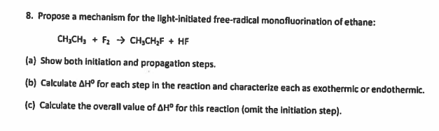 8. Propose a mechanism for the light-initlated free-radical monofluorination of ethane:
CH;CH, + F2 → CH;CH,F + HF
(a) Show both initiation and propagation steps.
(b) Calculate AH° for each step in the reaction and characterize each as exothermic or endothermic.
(c) Calculate the overall value of AH° for this reaction (omit the initiation step).
