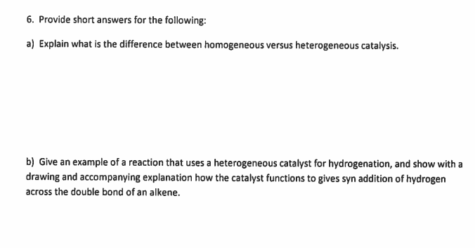 6. Provide short answers for the following:
a) Explain what is the difference between homogeneous versus heterogeneous catalysis.
b) Give an example of a reaction that uses a heterogeneous catalyst for hydrogenation, and show with a
drawing and accompanying explanation how the catalyst functions to gives syn addition of hydrogen
across the double bond of an alkene.

