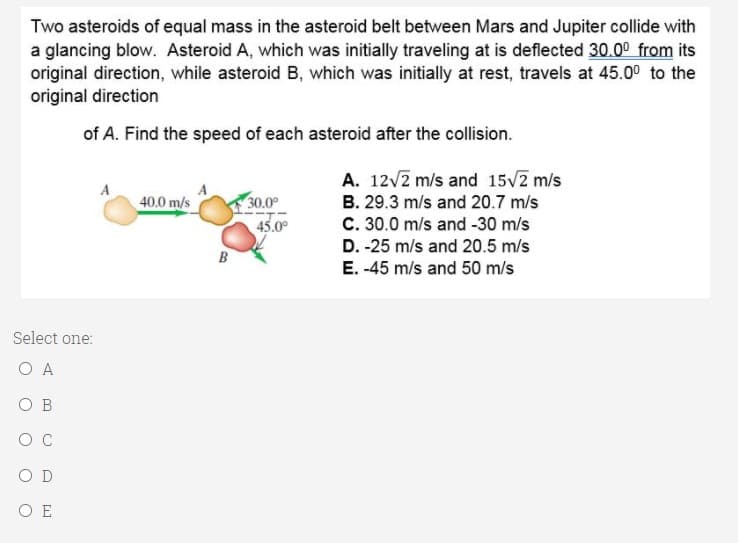 Two asteroids of equal mass in the asteroid belt between Mars and Jupiter collide with
a glancing blow. Asteroid A, which was initially traveling at is deflected 30.00 from its
original direction, while asteroid B, which was initially at rest, travels at 45.00 to the
original direction
of A. Find the speed of each asteroid after the collision.
A. 12V2 m/s and 15V2 m/s
A
40.0 m/s
30.0°
B. 29.3 m/s and 20.7 m/s
45.0°
C. 30.0 m/s and -30 m/s
D. -25 m/s and 20.5 m/s
B
E. -45 m/s and 50 m/s
Select one:
O A
O B
O D
O E
