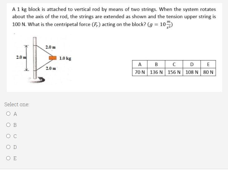 A 1 kg block is attached to vertical rod by means of two strings. When the system rotates
about the axis of the rod, the strings are extended as shown and the tension upper string is
100 N. What is the centripetal force (F,) acting on the block? (g = 10)
2.0 m
2.01
1.0 kg
A B
70 N 136 N 156 N 108 N 80 N
DE
2.0 m
Select one:
O A
O B
OC
O D
O E
