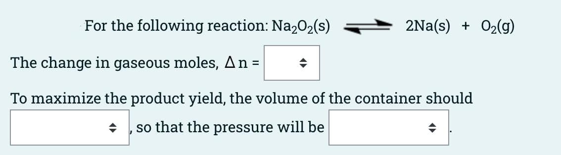 For the following reaction: Na,02(s)
2Na(s) + 02(g)
The change in gaseous moles, An =
To maximize the product yield, the volume of the container should
so that the pressure will be
