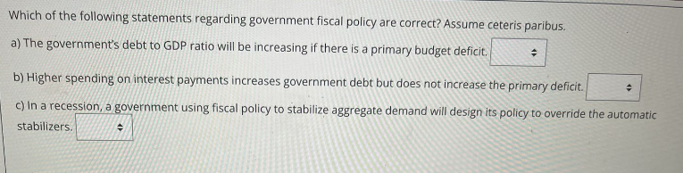 Which of the following statements regarding government fiscal policy are correct? Assume ceteris paribus.
a) The government's debt to GDP ratio will be increasing if there is a primary budget deficit.
+
b) Higher spending on interest payments increases government debt but does not increase the primary deficit.
c) In a recession, a government using fiscal policy to stabilize aggregate demand will design its policy to override the automatic
stabilizers.
◆
+
