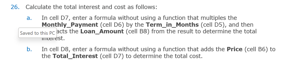 26. Calculate the total interest and cost as follows:
In cell D7, enter a formula without using a function that multiples the
Monthly_Payment (cell D6) by the Term_in_Months (cell D5), and then
Saved to this PC acts the Loan_Amount (cell B8) from the result to determine the total
merest.
a.
b.
In cell D8, enter a formula without using a function that adds the Price (cell B6) to
the Total_Interest (cell D7) to determine the total cost.