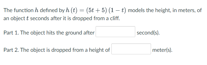 The function h defined by h (t) = (5t + 5) (1 – t) models the height, in meters, of
an object t seconds after it is dropped from a cliff.
Part 1. The object hits the ground after
second(s).
Part 2. The object is dropped from a height of
meter(s).

