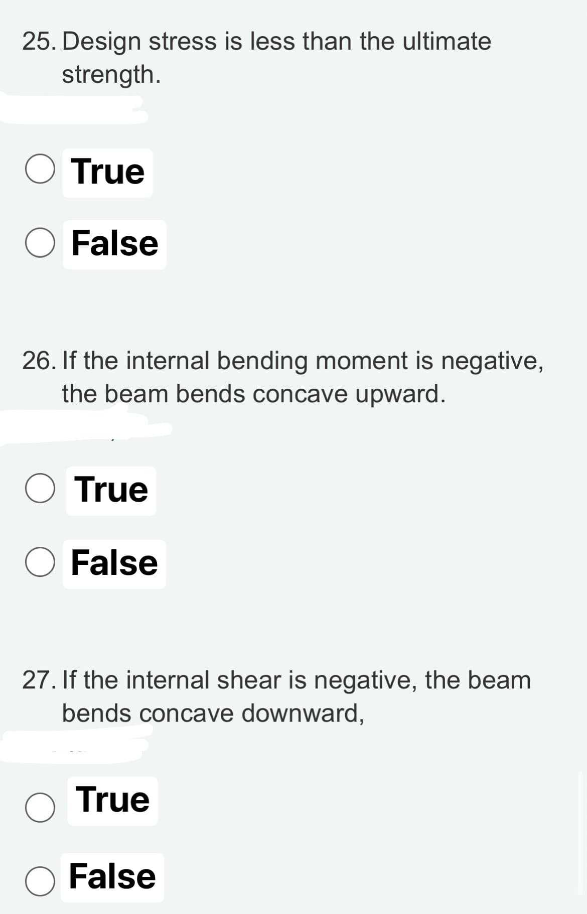25. Design stress is less than the ultimate
strength.
O
26. If the internal bending moment is negative,
the beam bends concave upward.
O
True
False
O
O
True
False
27. If the internal shear is negative, the beam
bends concave downward,
True
False
