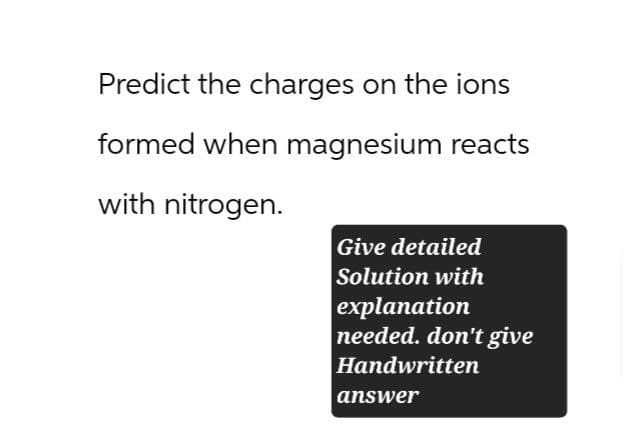 Predict the charges on the ions
formed when magnesium reacts
with nitrogen.
Give detailed
Solution with
explanation
needed. don't give
Handwritten
answer