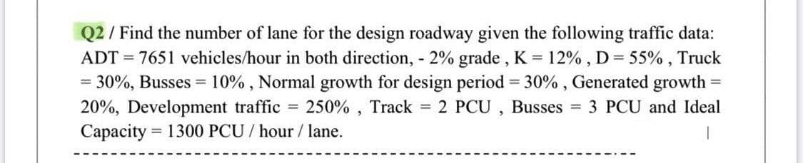 Q2 / Find the number of lane for the design roadway given the following traffic data:
ADT = 7651 vehicles/hour in both direction, - 2% grade , K = 12% , D= 55% , Truck
30%, Busses = 10% , Normal growth for design period = 30% , Generated growth =
20%, Development traffic = 250% , Track = 2 PCU , Busses = 3 PCU and Ideal
Сараcity
= 1300 PCU / hour / lane.
