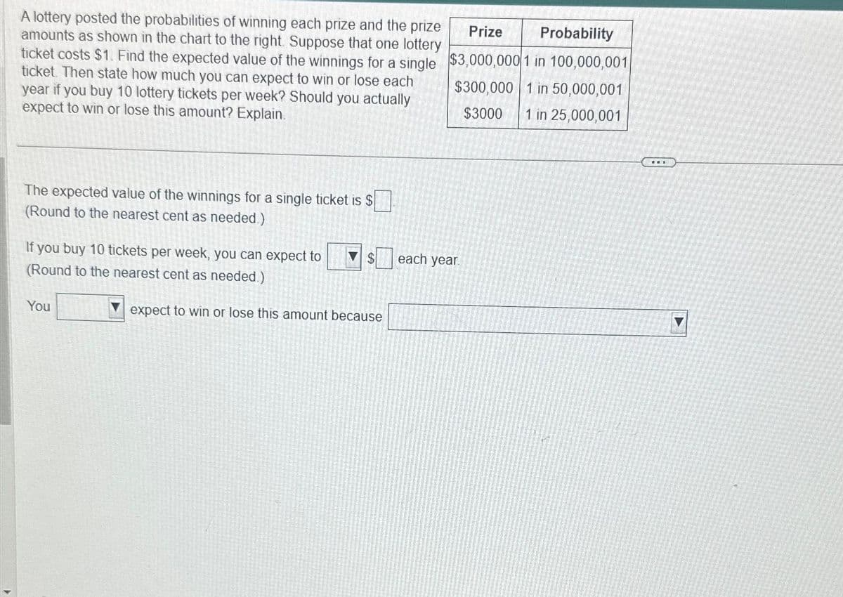 A lottery posted the probabilities of winning each prize and the prize
amounts as shown in the chart to the right. Suppose that one lottery
ticket costs $1. Find the expected value of the winnings for a single
ticket. Then state how much you can expect to win or lose each
year if you buy 10 lottery tickets per week? Should you actually
expect to win or lose this amount? Explain.
The expected value of the winnings for a single ticket is $
(Round to the nearest cent as needed)
If you buy 10 tickets per week, you can expect to
(Round to the nearest cent as needed.)
You
$
expect to win or lose this amount because
Prize
Probability
$3,000,000 1 in 100,000,001
$300,000 1 in 50,000,001
MOTO
$3000
1 in 25,000,001
each year.
...