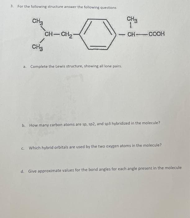 3. For the following structure answer the following questions
CH3
CH-CH₂-
1
CH3
a. Complete the Lewis structure, showing all lone pairs.
CH3
1
CH-COOH
b. How many carbon atoms are sp, sp2, and sp3 hybridized in the molecule?
c. Which hybrid orbitals are used by the two oxygen atoms in the molecule?
d. Give approximate values for the bond angles for each angle present in the molecule