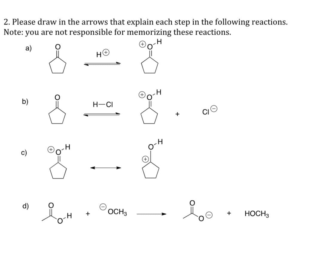 2. Please draw in the arrows that explain each step in the following reactions.
Note:
you are not responsible for memorizing these reactions.
H
a)
b)
d)
H
+
H-CI
·8-8
loh
g
OCH 3
H
+
+
HOCH 3