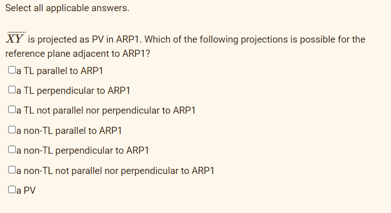 Select all applicable answers.
XY is projected as PV in ARP1. Which of the following projections is possible for the
reference plane adjacent to ARP1?
Da TL parallel to ARP1
Oa TL perpendicular to ARP1
Oa TL not parallel nor perpendicular to ARP1
Da non-TL parallel to ARP1
Da non-TL perpendicular to ARP1
Da non-TL not parallel nor perpendicular to ARP1
Oa PV