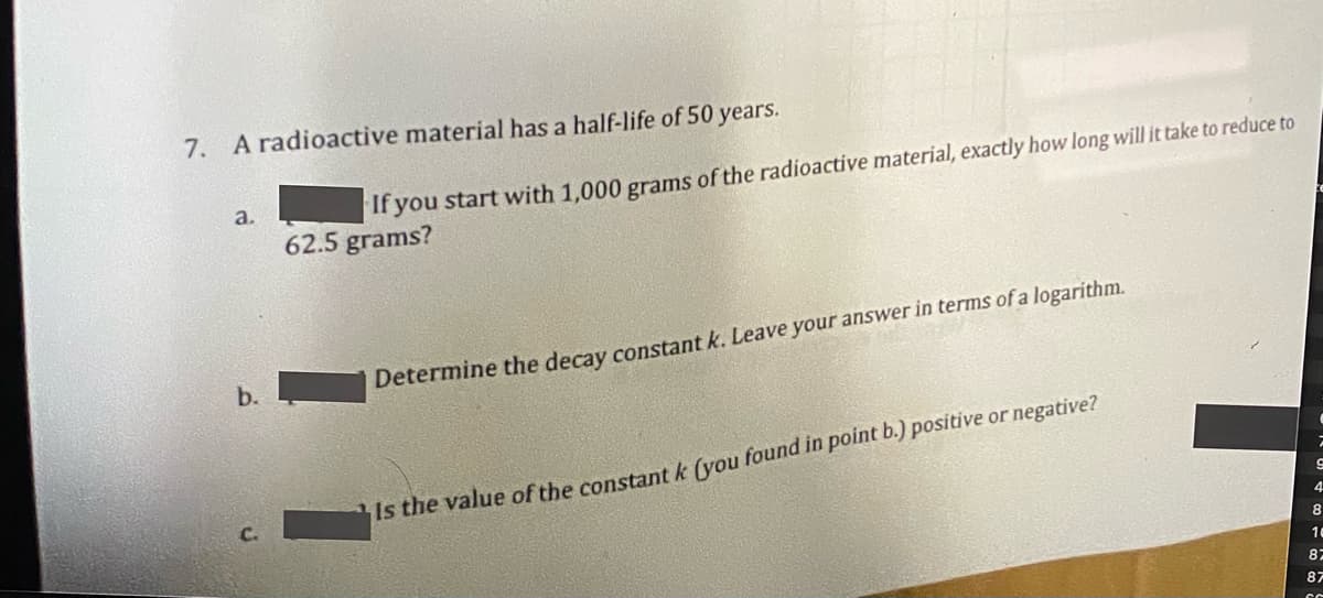 7. A radioactive material has a half-life of 50 years.
a.
If you start with 1,000 grams of the radioactive material, exactly how long will it take to reduce to
62.5 grams?
b.
Determine the decay constant k. Leave your answer in terms of a logarithm.
Is the value of the constant k (you found in point b.) positive or negative?
4.
