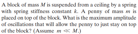 A block of mass M is suspended from a ceiling by a spring
with spring stiffness constant k. A penny of mass m
placed on top of the block. What is the maximum amplitude
of oscillations that will allow the penny to just stay on top
of the block? (Assume m « M.)
