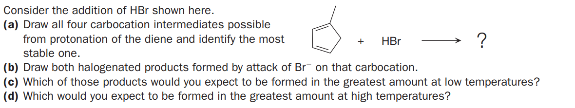 Consider the addition of HBr shown here.
(a) Draw all four carbocation intermediates possible
from protonation of the diene and identify the most
stable one.
+
HBr
(b) Draw both halogenated products formed by attack of Br on that carbocation.
(c) Which of those products would you expect to be formed in the greatest amount at low temperatures?
(d) Which would you expect to be formed in the greatest amount at high temperatures?
