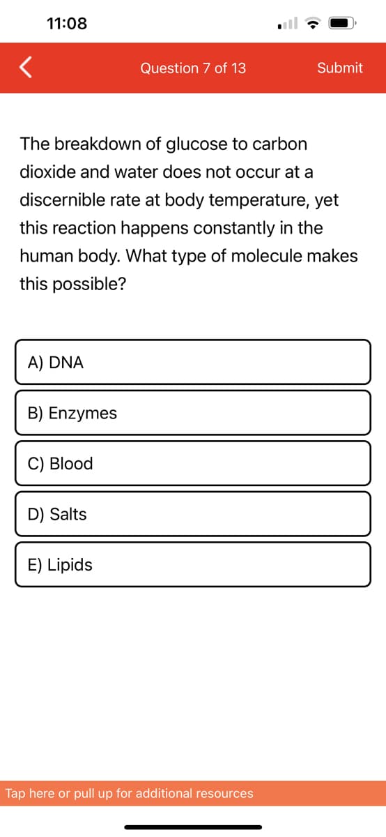 <
11:08
A) DNA
The breakdown of glucose to carbon
dioxide and water does not occur at a
discernible rate at body temperature, yet
this reaction happens constantly in the
human body. What type of molecule makes
this possible?
B) Enzymes
C) Blood
D) Salts
Question 7 of 13
E) Lipids
Submit
Tap here or pull up for additional resources