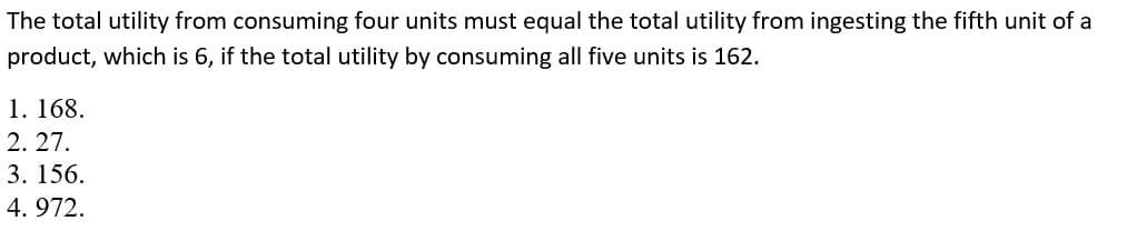 The total utility from consuming four units must equal the total utility from ingesting the fifth unit of a
product, which is 6, if the total utility by consuming all five units is 162.
1. 168.
2.27.
3. 156.
4.972.