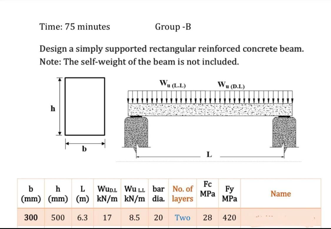 Time: 75 minutes
Group -B
Design a simply supported rectangular reinforced concrete beam.
Note: The self-weight of the beam is not included.
Wu (L.L)
Wu (D.L)
h
b
L
b
h
L
Fc
WuD.L Wu LL bar No. of
Fy
MPa
MPa
Name
(mm) (mm) (m) kN/m kN/m dia. layers
300
500
6.3
17
8.5
20
Two
28
420
