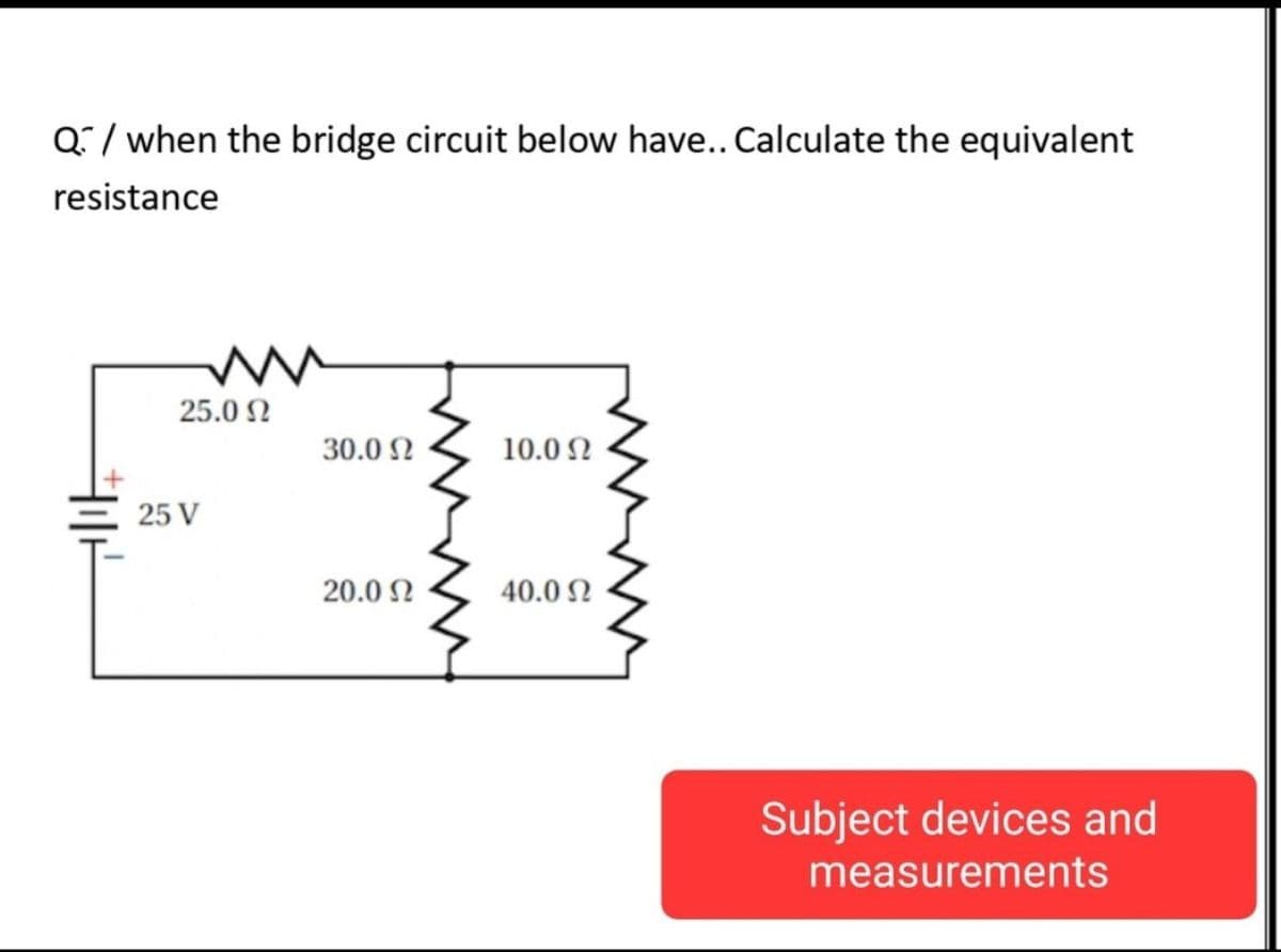 Q/ when the bridge circuit below have.. Calculate the equivalent
resistance
25.0 N
30.0 2
10.0 N
25 V
20.0 N
40.0 2
Subject devices and
measurements
