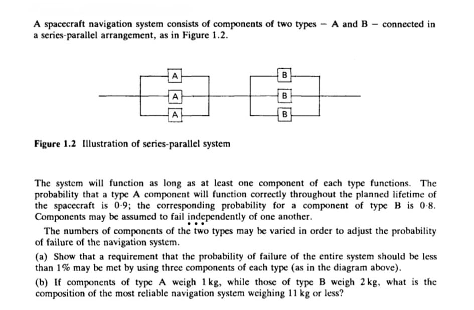 A spacecraft navigation system consists of components of two types - A and B connected in
a series-parallel arrangement, as in Figure 1.2.
A
B
A
B
A
B
Figure 1.2 Illustration of series-parallel system
The system will function as long as at least one component of each type functions. The
probability that a type A component will function correctly throughout the planned lifetime of
the spacecraft is 0.9; the corresponding probability for a component of type B is 0.8.
Components may be assumed to fail independently of one another.
The numbers of components of the two types may be varied in order to adjust the probability
of failure of the navigation system.
(a) Show that a requirement that the probability of failure of the entire system should be less
than 1% may be met by using three components of each type (as in the diagram above).
(b) If components of type A weigh 1kg, while those of type B weigh 2 kg, what is the
composition of the most reliable navigation system weighing 11 kg or less?