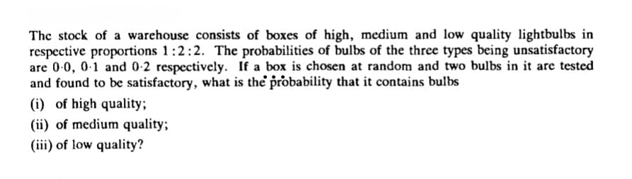 The stock of a warehouse consists of boxes of high, medium and low quality lightbulbs in
respective proportions 1:2:2. The probabilities of bulbs of the three types being unsatisfactory
are 0-0, 0-1 and 0-2 respectively. If a box is chosen at random and two bulbs in it are tested
and found to be satisfactory, what is the probability that it contains bulbs
(i) of high quality;
(ii) of medium quality;
(iii) of low quality?