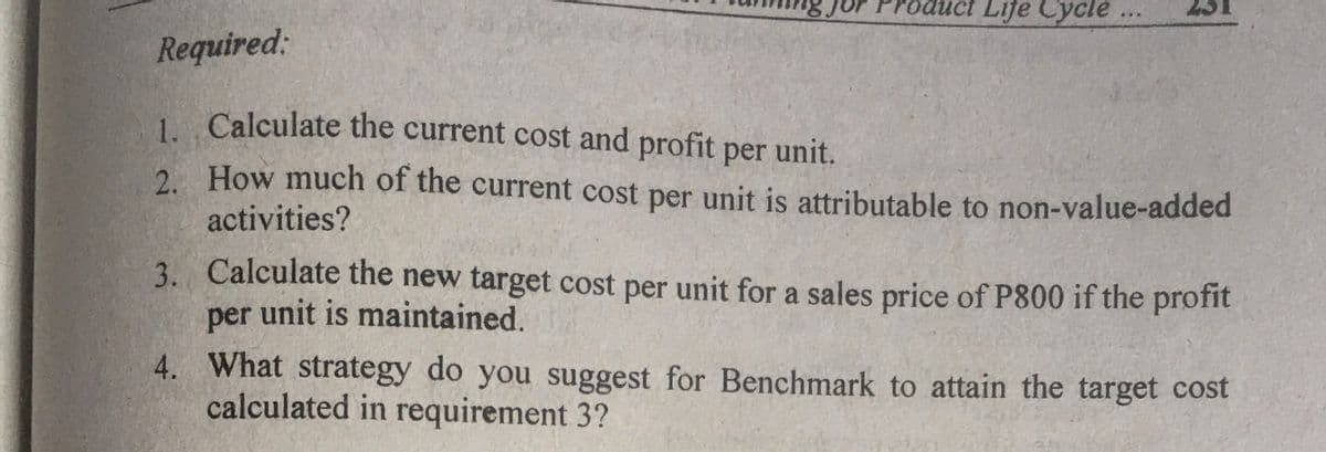 uct Life Cycle.
..
23
Required:
1 Calculate the current cost and profit per unit.
2. How much of the current cost per unit is attributable to non-value-added
activities?
3. Calculate the new target cost per unit for a sales price of P800 if the profit
per unit is maintained.
4. What strategy do you suggest for Benchmark to attain the target cost
calculated in requirement 3?
