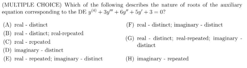 (MULTIPLE CHOICE) Which of the following describes the nature of roots of the auxiliary
equation corresponding to the DE y(4) + 3y" + 6y" + 5y + 3 = 0?
(A) real - distinct
(F) real distinct; imaginary - distinct
(B) real - distinct; real-repeated
(C) real - repeated
(G) real distinct; real-repeated; imaginary -
distinct
(D) imaginary - distinct
(E) real - repeated; imaginary distinct
(H) imaginary - repeated
