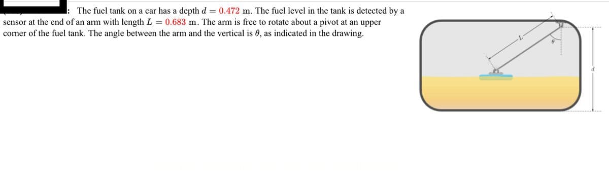 =
: The fuel tank on a car has a depth d 0.472 m. The fuel level in the tank is detected by a
sensor at the end of an arm with length L = 0.683 m. The arm is free to rotate about a pivot at an upper
corner of the fuel tank. The angle between the arm and the vertical is 0, as indicated in the drawing.