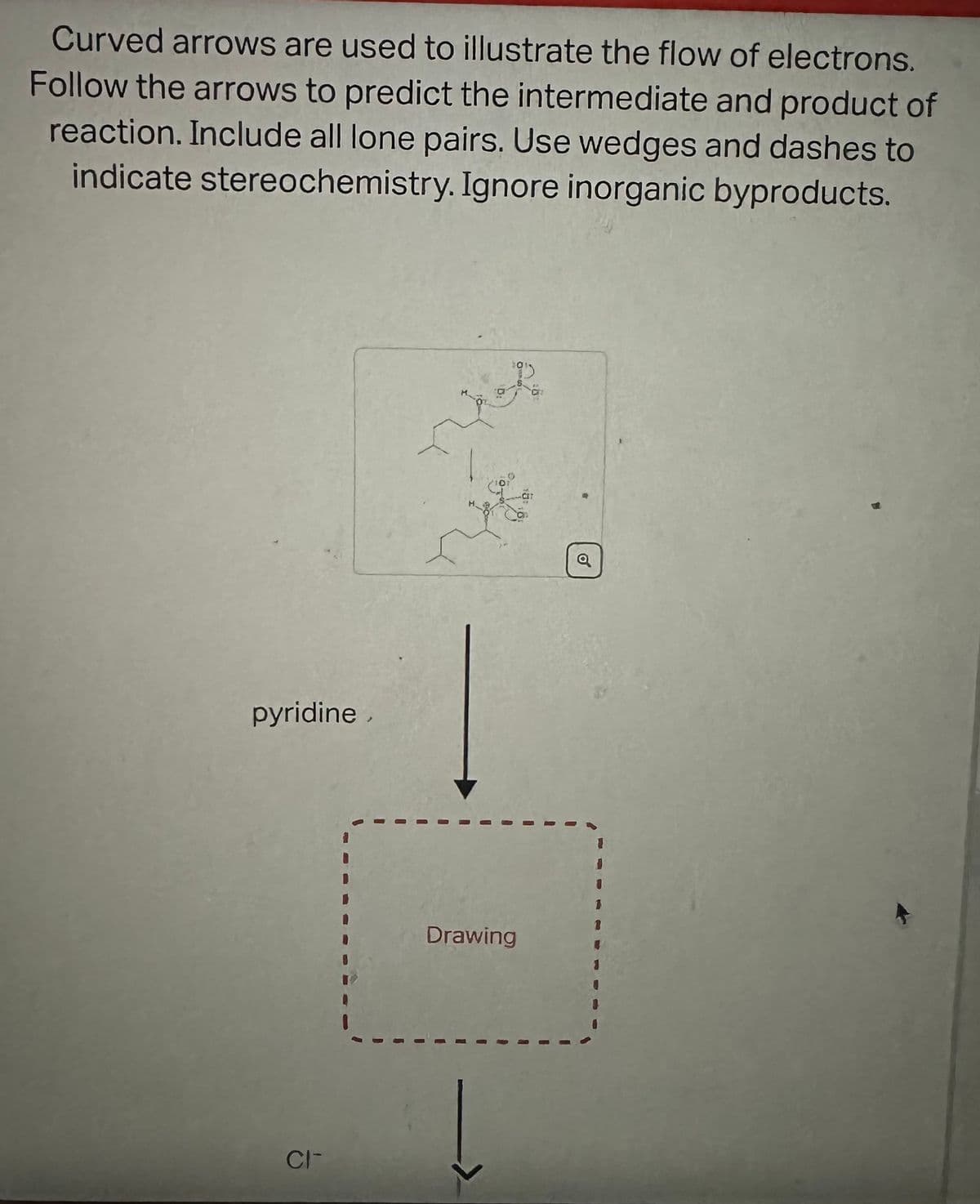 Curved arrows are used to illustrate the flow of electrons.
Follow the arrows to predict the intermediate and product of
reaction. Include all lone pairs. Use wedges and dashes to
indicate stereochemistry. Ignore inorganic byproducts.
pyridine,
CIT
فروش
Drawing