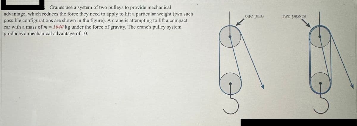 Cranes use a system of two pulleys to provide mechanical
advantage, which reduces the force they need to apply to lift a particular weight (two such
possible configurations are shown in the figure). A crane is attempting to lift a compact
car with a mass of m= 1040 kg under the force of gravity. The crane's pulley system
produces a mechanical advantage of 10.
O
one pass
two passes