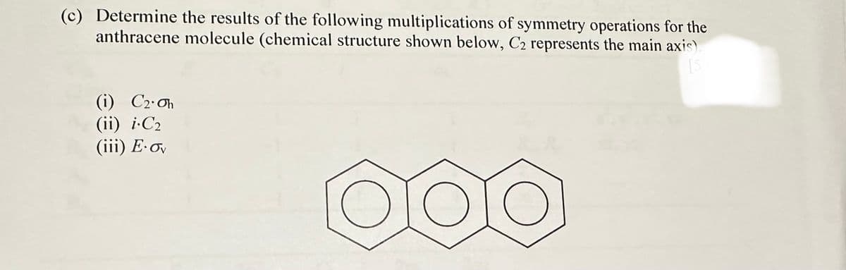 (c) Determine the results of the following multiplications of symmetry operations for the
anthracene molecule (chemical structure shown below, C2 represents the main axis).
[5
(i) C2. Oh
(ii) i C₂
(iii) E-ov
O
500