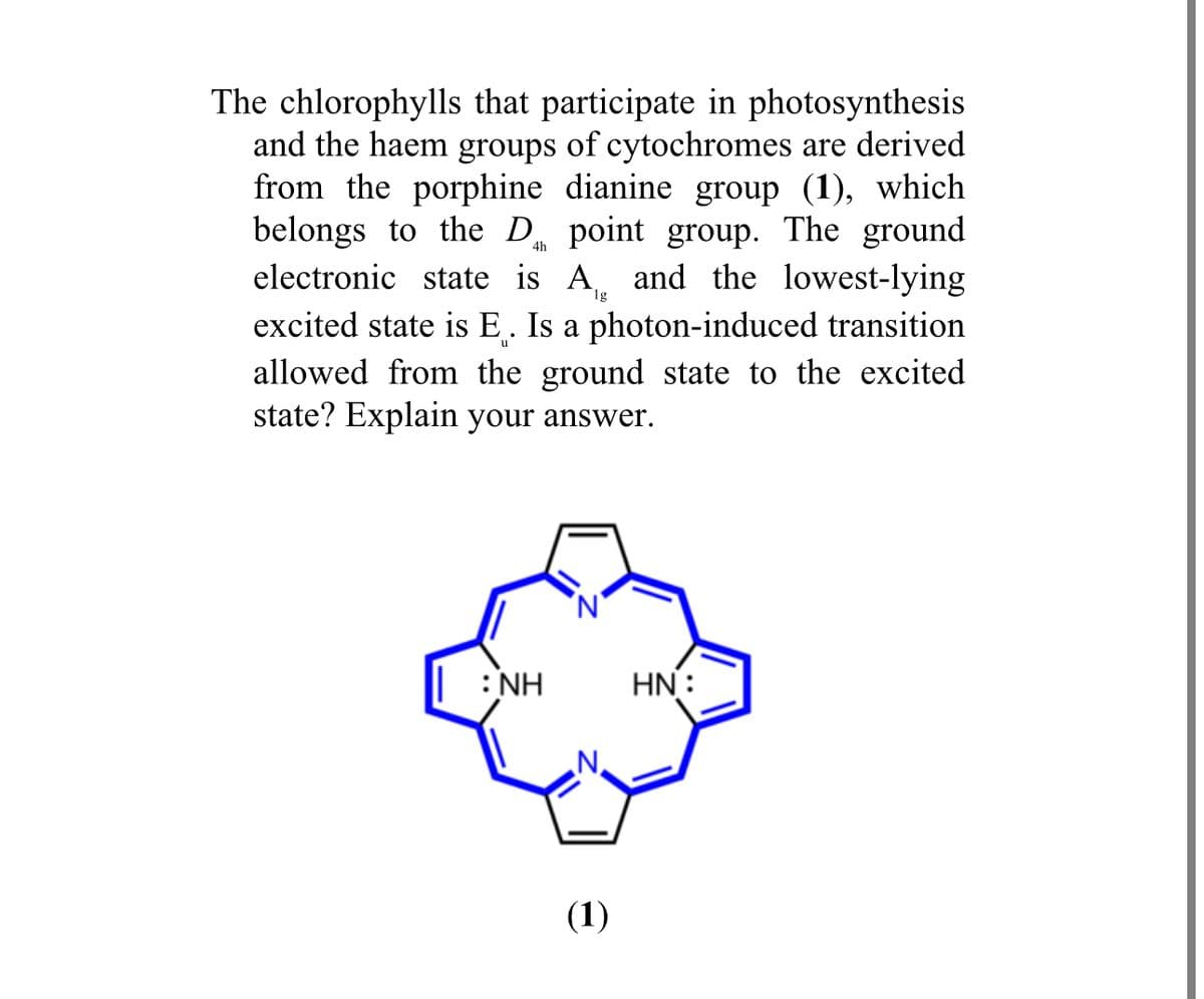 4h
The chlorophylls that participate in photosynthesis
and the haem groups of cytochromes are derived
from the porphine dianine group (1), which
belongs to the D point group. The ground
electronic state is A and the lowest-lying
excited state is E. Is a photon-induced transition
allowed from the ground state to the excited
state? Explain your answer.
u
: NH
(1)
HN: