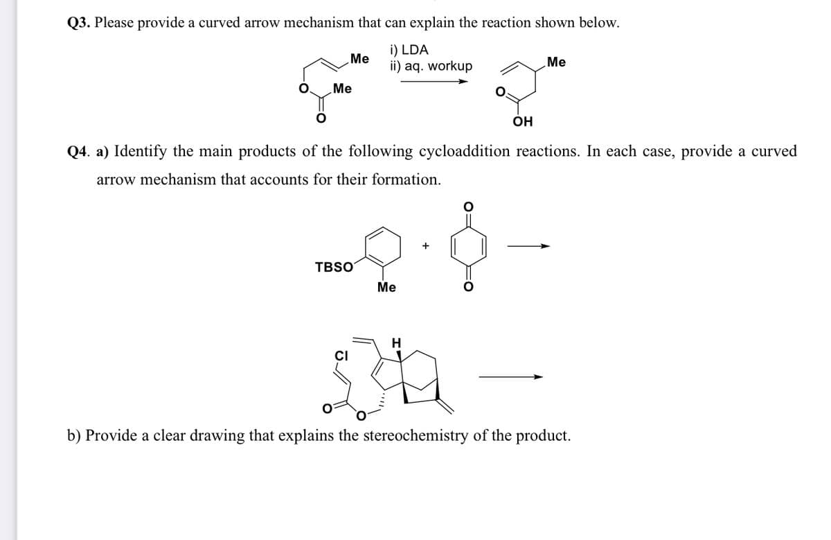 Q3. Please provide a curved arrow mechanism that can explain the reaction shown below.
i) LDA
ii) aq. workup
Me
Me
TBSO
CI
Q4. a) Identify the main products of the following cycloaddition reactions. In each case, provide a curved
arrow mechanism that accounts for their formation.
Me
OH
H
Me
b) Provide a clear drawing that explains the stereochemistry of the product.