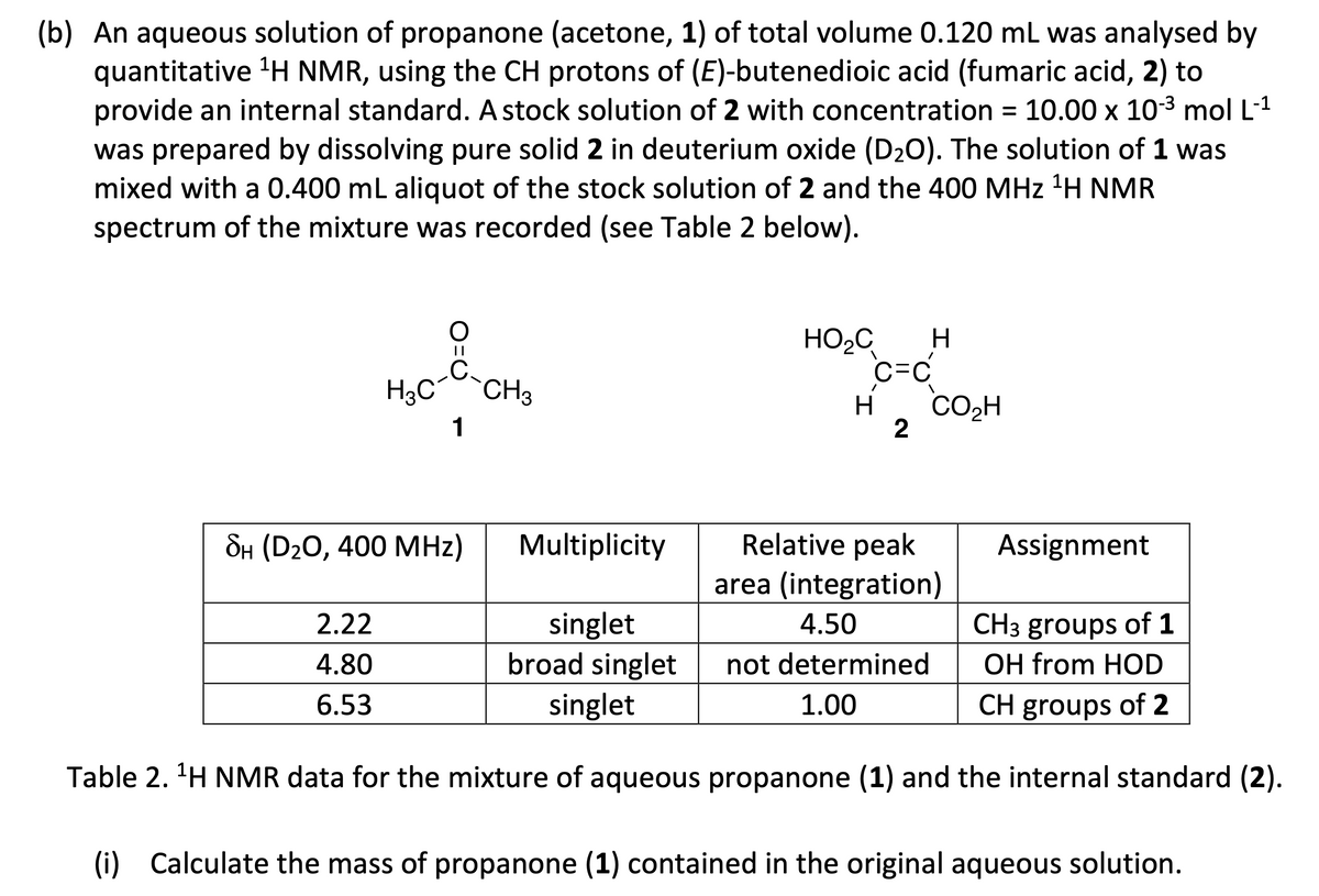 (b) An aqueous solution of propanone (acetone, 1) of total volume 0.120 mL was analysed by
quantitative 1H NMR, using the CH protons of (E)-butenedioic acid (fumaric acid, 2) to
provide an internal standard. A stock solution of 2 with concentration = 10.00 x 10-3 mol L-1
was prepared by dissolving pure solid 2 in deuterium oxide (D₂O). The solution of 1 was
mixed with a 0.400 mL aliquot of the stock solution of 2 and the 400 MHz 1H NMR
spectrum of the mixture was recorded (see Table 2 below).
H³C‍
||
CH3
1
HO₂C H
C=C
H CO₂H
2
SH (D2O, 400 MHz)
Multiplicity
Relative peak
area (integration)
Assignment
2.22
4.80
singlet
broad singlet
4.50
6.53
singlet
not determined
1.00
CH3 groups of 1
OH from HOD
CH groups of 2
Table 2. ¹H NMR data for the mixture of aqueous propanone (1) and the internal standard (2).
(i) Calculate the mass of propanone (1) contained in the original aqueous solution.