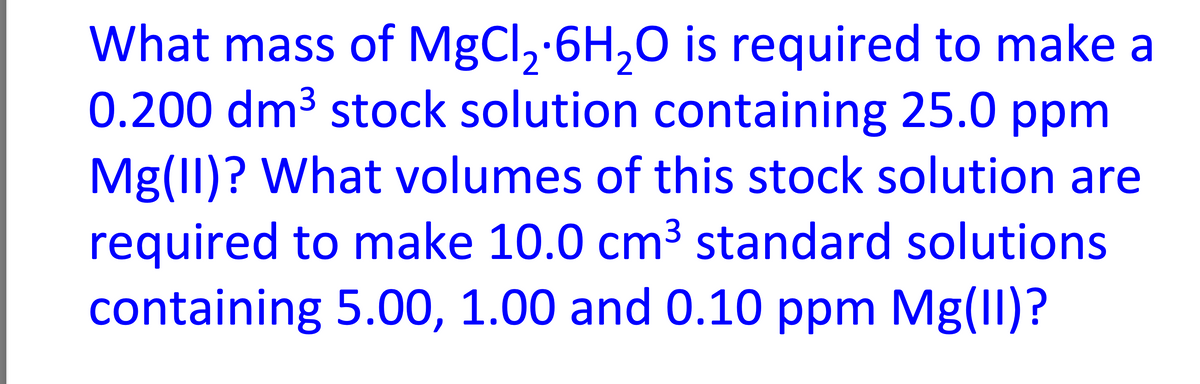 What mass of MgCl₂ 6H₂O is required to make a
0.200 dm³ stock solution containing 25.0 ppm
Mg(II)? What volumes of this stock solution are
required to make 10.0 cm³ standard solutions
containing 5.00, 1.00 and 0.10 ppm Mg(II)?