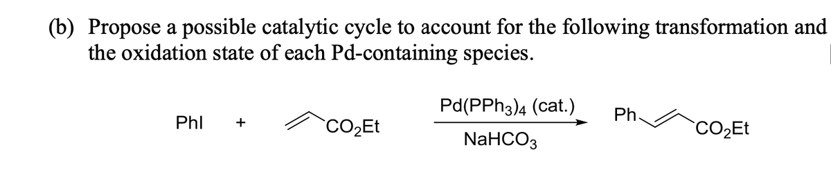 (b) Propose a possible catalytic cycle to account for the following transformation and
the oxidation state of each Pd-containing species.
Phl +
CO₂Et
Pd(PPH3)4 (cat.) Ph
NaHCO3
CO₂Et