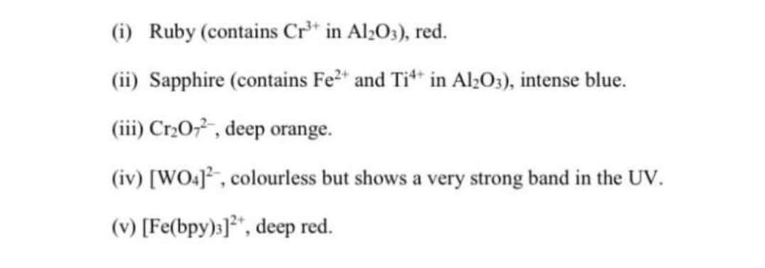 (i) Ruby (contains Cr³+ in Al2O3), red.
(ii) Sapphire (contains Fe²+ and Ti4* in Al2O3), intense blue.
(iii) Cr₂O7², deep orange.
(iv) [WO4], colourless but shows a very strong band in the UV.
(v) [Fe(bpy)3]2+, deep red.
