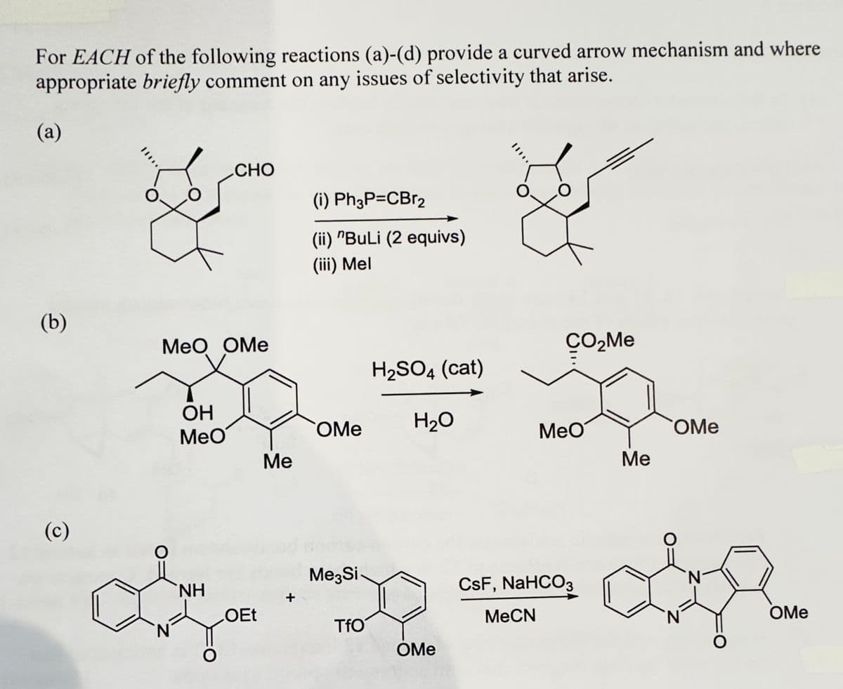 For EACH of the following reactions (a)-(d) provide a curved arrow mechanism and where
appropriate briefly comment on any issues of selectivity that arise.
(a)
(b)
(c)
CHO
MeO OMe
3
OH
MeO
NH
OEt
Me
(i) Ph3P=CBr2
(ii) "BuLi (2 equivs)
(iii) Mel
+
H₂SO4 (cat)
OMe H₂O
Me3Si
*
TfO
OMe
O
MeCN
CO₂Me
MeO
CsF, NaHCO3
Me
COMe
OMe