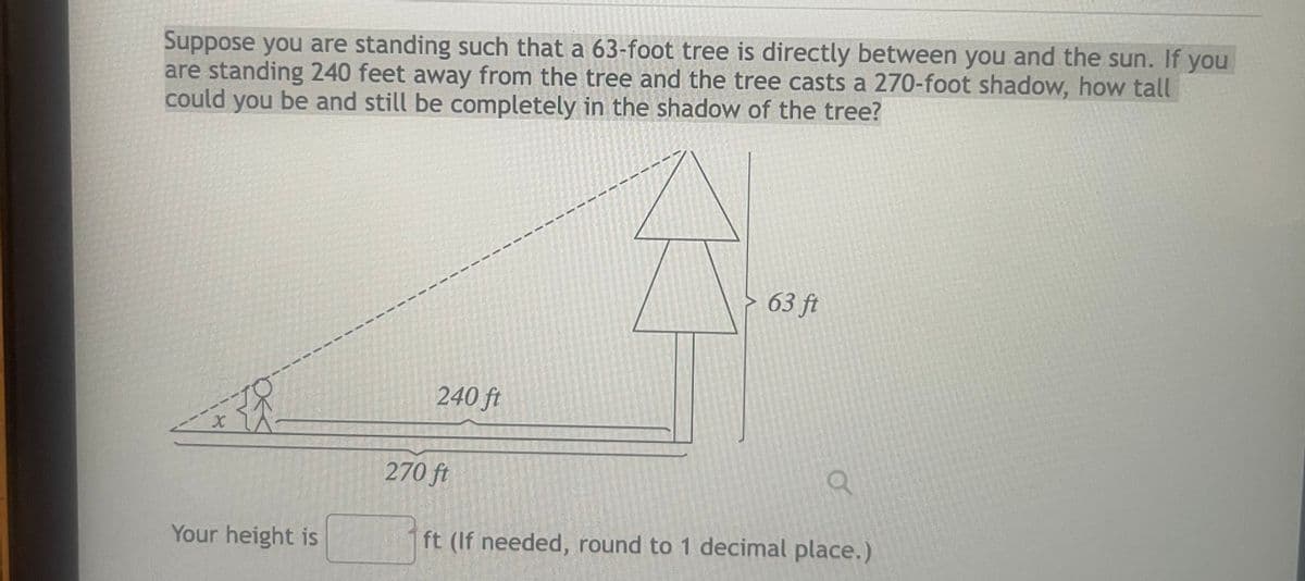 Suppose you are standing such that a 63-foot tree is directly between you and the sun. If you
are standing 240 feet away from the tree and the tree casts a 270-foot shadow, how tall
could you be and still be completely in the shadow of the tree?
X
Your height is
240 ft
270 ft
63 ft
O
ft (If needed, round to 1 decimal place.)