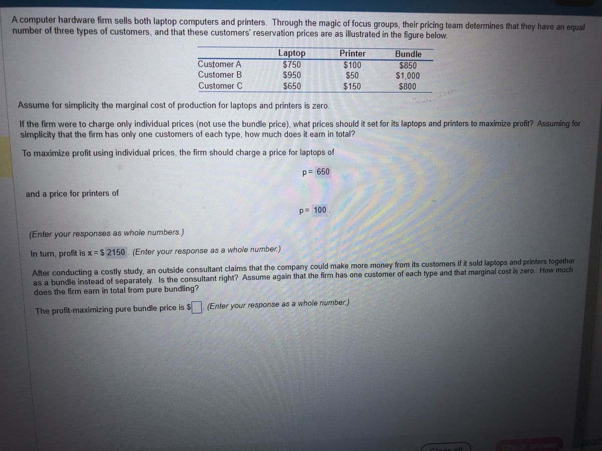 A computer hardware firm sells both laptop computers and printers. Through the magic of focus groups, their pricing team determines that they have an equal
number of three types of customers, and that these customers' reservation prices are as illustrated in the figure below.
Customer A
Customer B
Customer C
and a price for printers of
Laptop
$750
$950
$650
Assume for simplicity the marginal cost of production for laptops and printers is zero.
If the firm were to charge only individual prices (not use the bundle price), what prices should it set for its laptops and printers to maximize profit? Assuming for
simplicity that the firm has only one customers of each type, how much does it earn in total?
To maximize profit using individual prices, the firm should charge a price for laptops of
P= 650
P= 100
Printer
$100
$50
$150
Bundle
$850
$1,000
$800
(Enter your responses as whole numbers.)
In turn, profit is = $ 2150 (Enter your response as a whole number.)
After conducting a costly study, an outside consultant claims that the company could make more money from its customers if it sold laptops and printers together
as a bundle instead of separately. Is the consultant right? Assume again that the firm has one customer of each type and that marginal cost is zero. How much
does the firm earn in total from pure bundling?
The profit-maximizing pure bundle price is $
(Enter your response as a whole number.)
P
slong