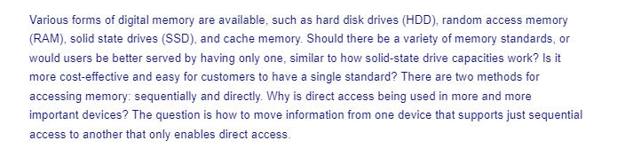 Various forms of digital memory are available, such as hard disk drives (HDD), random access memory
(RAM), solid state drives (SSD), and cache memory. Should there be a variety of memory standards, or
would users be better served by having only one, similar to how solid-state drive capacities work? Is it
more cost-effective and easy for customers to have a single standard? There are two methods for
accessing memory: sequentially and directly. Why is direct access being used in more and more
important devices? The question is how to move information from one device that supports just sequential
access to another that only enables direct access.