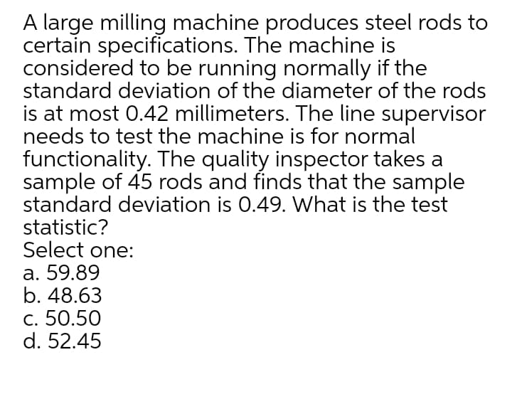 A large milling machine produces steel rods to
certain specifications. The machine is
considered to be running normally if the
standard deviation of the diameter of the rods
is at most 0.42 millimeters. The line supervisor
needs to test the machine is for normal
functionality. The quality inspector takes a
sample of 45 rods and finds that the sample
standard deviation is 0.49. What is the test
statistic?
Select one:
а. 59.89
b. 48.63
с. 50.50
d. 52.45
